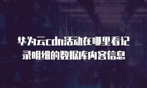 华为云cdn活动在哪里看记录明细的数据库内容信息