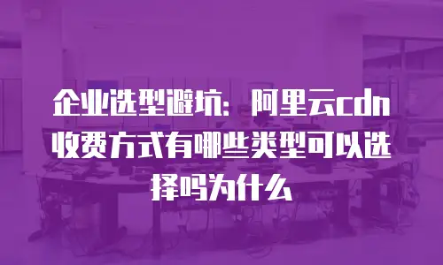 企业选型避坑：阿里云cdn收费方式有哪些类型可以选择吗为什么