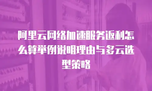 阿里云网络加速服务返利怎么算举例说明理由与多云选型策略