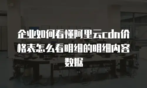 企业如何看懂阿里云cdn价格表怎么看明细的明细内容数据