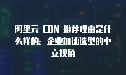 阿里云 CDN 推荐理由是什么样的：企业加速选型的中立视角