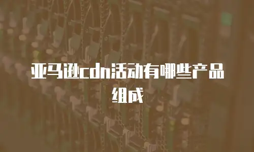 亚马逊cdn活动有哪些产品组成