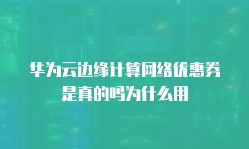 华为云边缘计算网络优惠券是真的吗为什么用