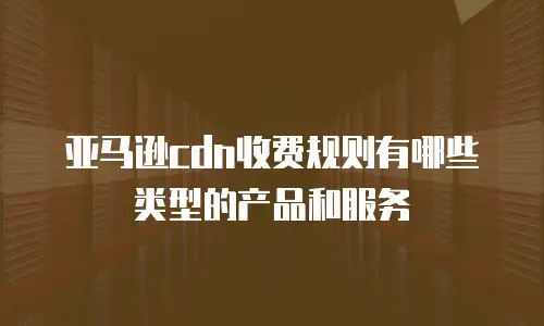 亚马逊cdn收费规则有哪些类型的产品和服务
