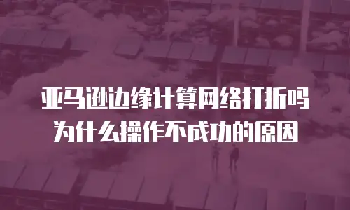 亚马逊边缘计算网络打折吗为什么操作不成功的原因