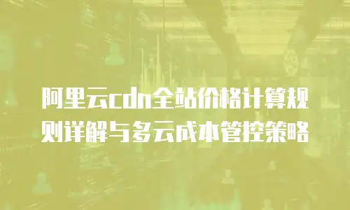 阿里云cdn全站价格计算规则详解与多云成本管控策略