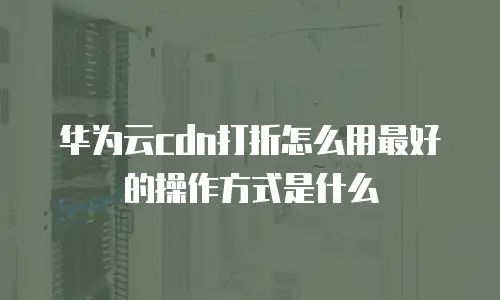 华为云cdn打折怎么用最好的操作方式是什么