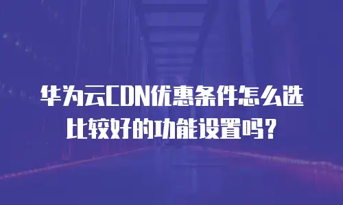 华为云CDN优惠条件怎么选比较好的功能设置吗？