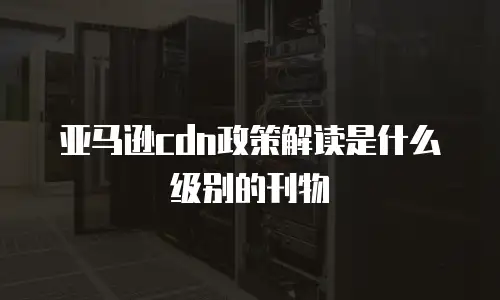 亚马逊cdn政策解读是什么级别的刊物