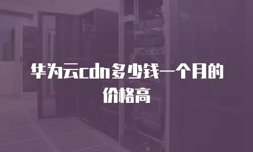 华为云cdn多少钱一个月的价格高