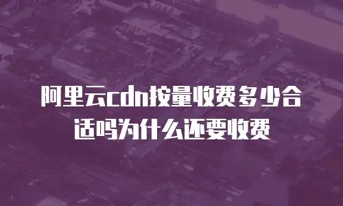 阿里云cdn按量收费多少合适吗为什么还要收费