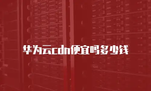 华为云cdn便宜吗多少钱
