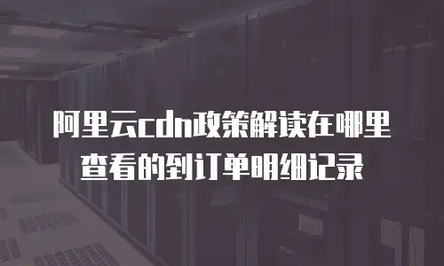 阿里云cdn政策解读在哪里查看的到订单明细记录