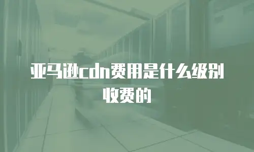 亚马逊cdn费用是什么级别收费的