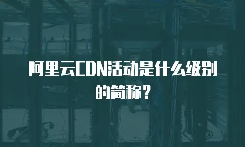 阿里云CDN活动是什么级别的简称？