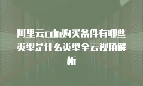 阿里云cdn购买条件有哪些类型是什么类型全云视角解析