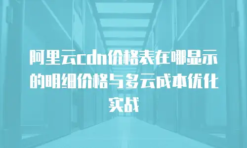 阿里云cdn价格表在哪显示的明细价格与多云成本优化实战
