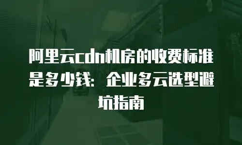 阿里云cdn机房的收费标准是多少钱：企业多云选型避坑指南