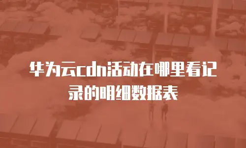 华为云cdn活动在哪里看记录的明细数据表