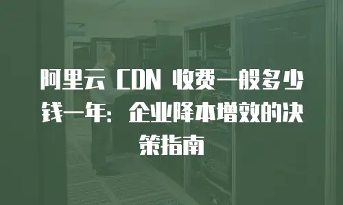 阿里云 CDN 收费一般多少钱一年：企业降本增效的决策指南