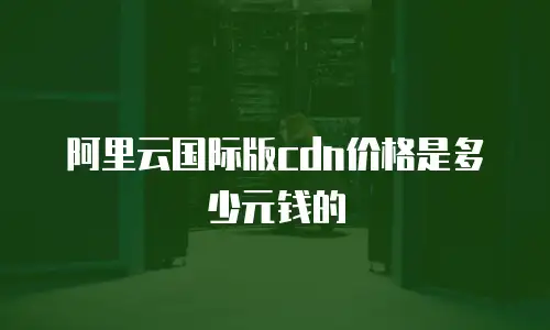 阿里云国际版cdn价格是多少元钱的