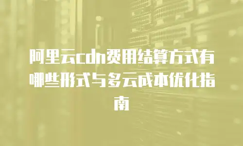 阿里云cdn费用结算方式有哪些形式与多云成本优化指南