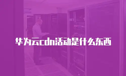 华为云cdn活动是什么东西