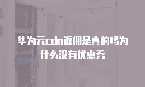 华为云cdn返佣是真的吗为什么没有优惠券