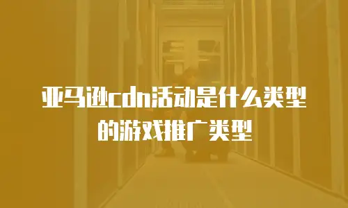 亚马逊cdn活动是什么类型的游戏推广类型