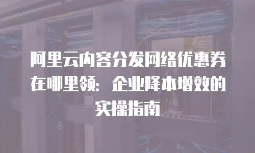 阿里云内容分发网络优惠券在哪里领：企业降本增效的实操指南