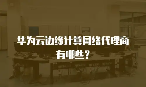 华为云边缘计算网络代理商有哪些？