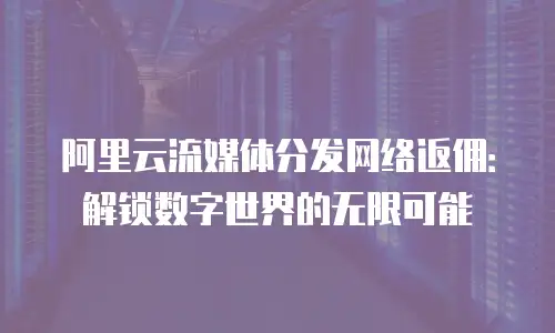 阿里云流媒体分发网络返佣：解锁数字世界的无限可能