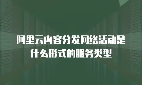 阿里云内容分发网络活动是什么形式的服务类型