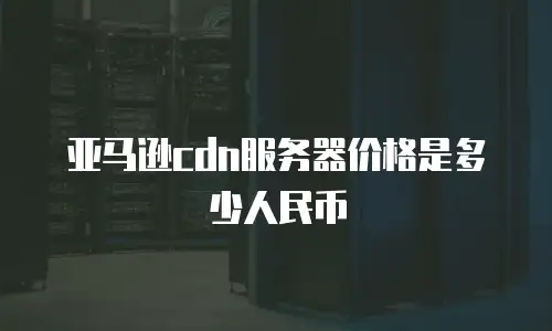 亚马逊cdn服务器价格是多少人民币