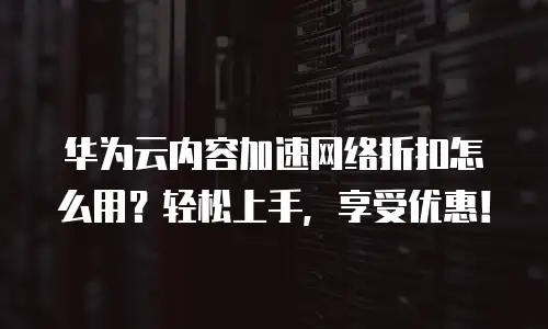 华为云内容加速网络折扣怎么用？轻松上手，享受优惠！