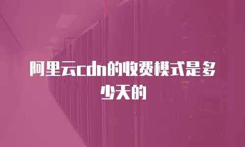 阿里云cdn的收费模式是多少天的