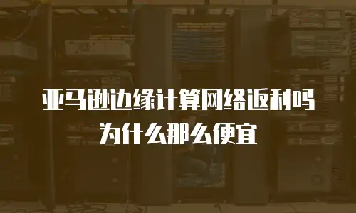 亚马逊边缘计算网络返利吗为什么那么便宜