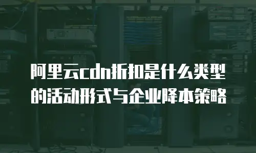阿里云cdn折扣是什么类型的活动形式与企业降本策略
