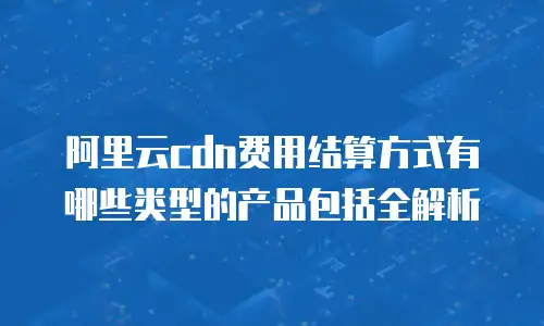 阿里云cdn费用结算方式有哪些类型的产品包括全解析