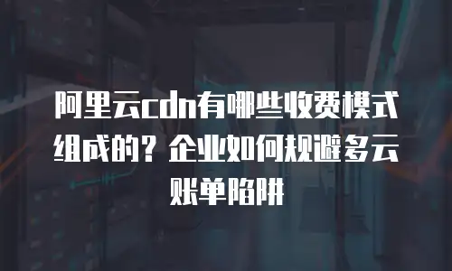 阿里云cdn有哪些收费模式组成的？企业如何规避多云账单陷阱
