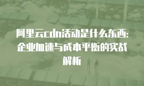 阿里云cdn活动是什么东西：企业加速与成本平衡的实战解析