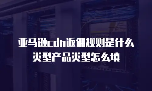 亚马逊cdn返佣规则是什么类型产品类型怎么填