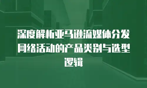 深度解析亚马逊流媒体分发网络活动的产品类别与选型逻辑