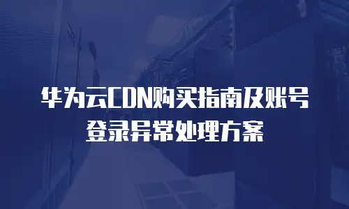 华为云CDN购买指南及账号登录异常处理方案