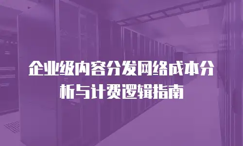 企业级内容分发网络成本分析与计费逻辑指南