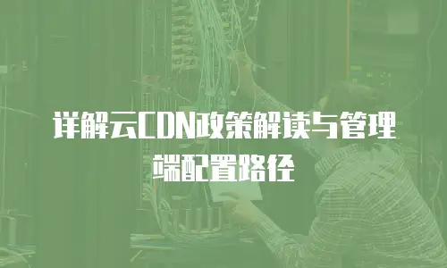 详解云CDN政策解读与管理端配置路径