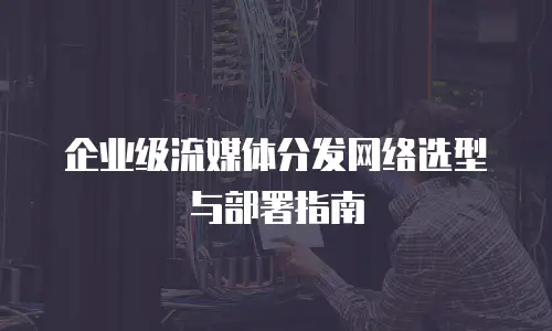 企业级流媒体分发网络选型与部署指南
