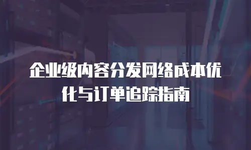 企业级内容分发网络成本优化与订单追踪指南