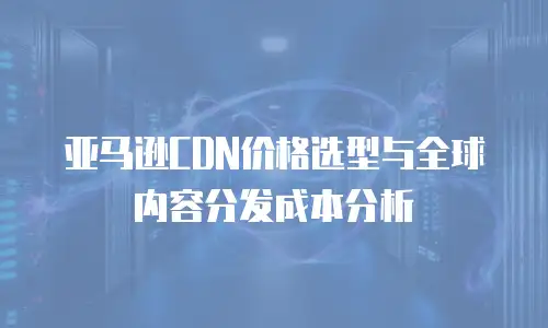 亚马逊CDN价格选型与全球内容分发成本分析