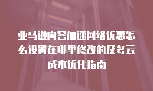 亚马逊内容加速网络优惠怎么设置在哪里修改的及多云成本优化指南